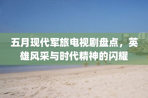 五月現代軍旅電視劇盤點，英雄風采與時代精神的閃耀