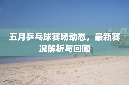 五月乒乓球賽場動態，最新賽況解析與回顧