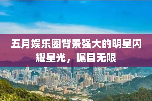 五月娛樂圈背景強大的明星閃耀星光，矚目無限