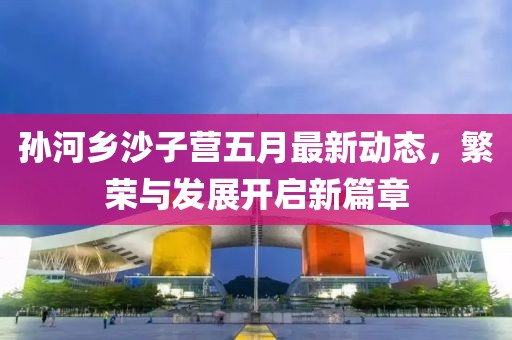 孫河鄉沙子營五月最新動態，繁榮與發展開啟新篇章