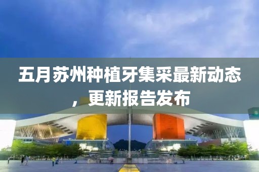 五月蘇州種植牙集采最新動(dòng)態(tài)，更新報(bào)告發(fā)布