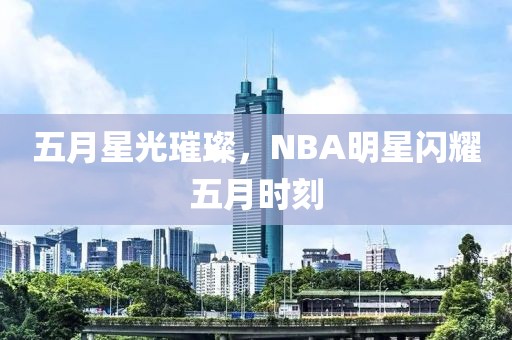五月星光璀璨，NBA明星閃耀五月時(shí)刻