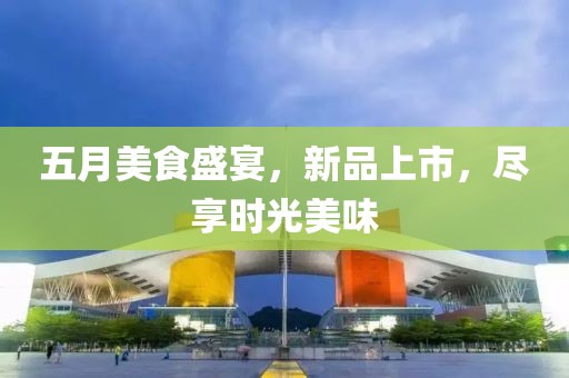 五月美食盛宴，新品上市，盡享時(shí)光美味