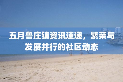 五月魯莊鎮資訊速遞，繁榮與發展并行的社區動態