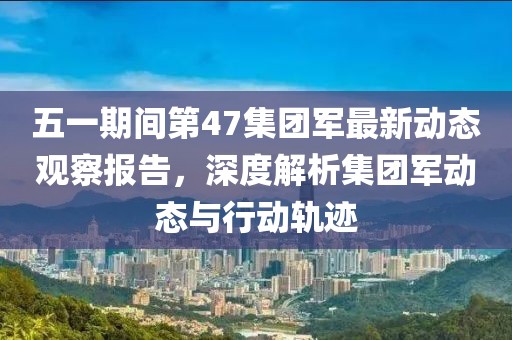 五一期間第47集團軍最新動態觀察報告，深度解析集團軍動態與行動軌跡