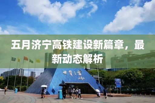 五月濟寧高鐵建設新篇章，最新動態解析