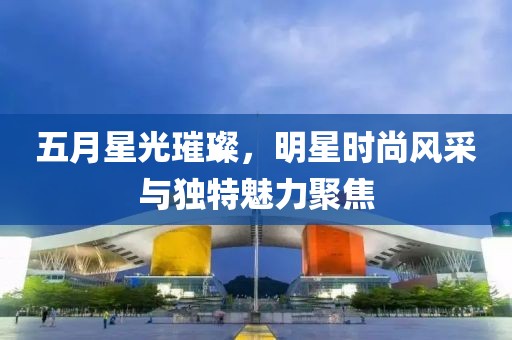 五月星光璀璨，明星時尚風采與獨特魅力聚焦