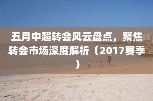 五月中超轉會風云盤點，聚焦轉會市場深度解析（2017賽季）