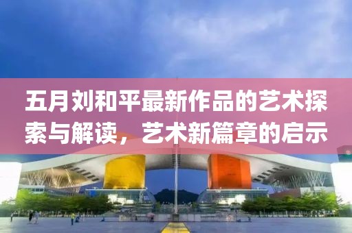 五月劉和平最新作品的藝術探索與解讀，藝術新篇章的啟示