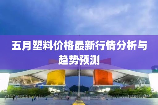 五月塑料價格最新行情分析與趨勢預測