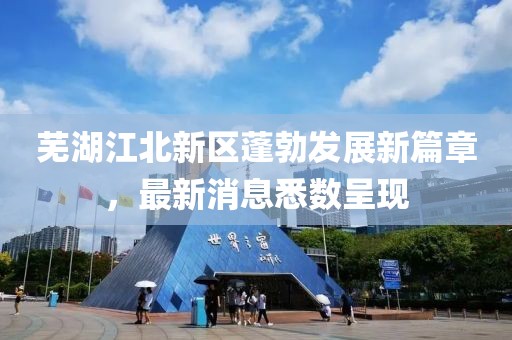 蕪湖江北新區(qū)蓬勃發(fā)展新篇章，最新消息悉數(shù)呈現(xiàn)