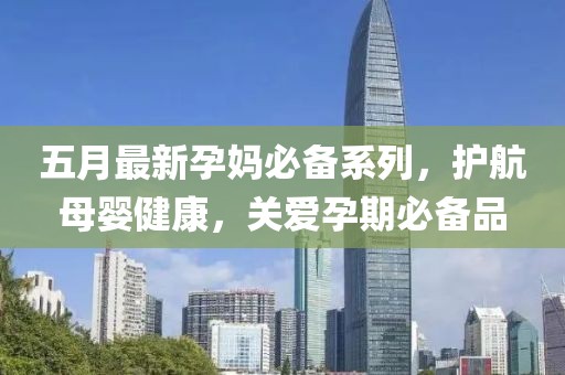 五月最新孕媽必備系列，護航母嬰健康，關(guān)愛孕期必備品