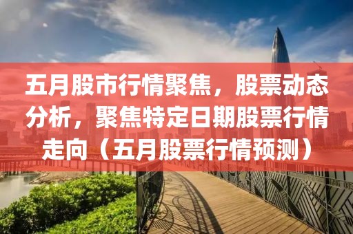 五月股市行情聚焦，股票動(dòng)態(tài)分析，聚焦特定日期股票行情走向（五月股票行情預(yù)測）
