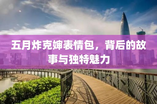 五月炸克嬸表情包，背后的故事與獨(dú)特魅力