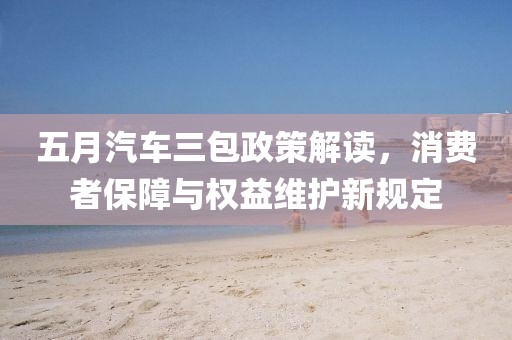 五月汽車三包政策解讀，消費者保障與權益維護新規定
