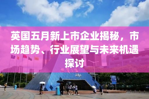 英國五月新上市企業揭秘，市場趨勢、行業展望與未來機遇探討