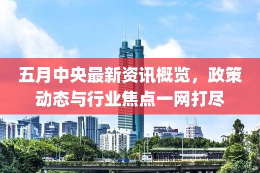五月中央最新資訊概覽，政策動(dòng)態(tài)與行業(yè)焦點(diǎn)一網(wǎng)打盡