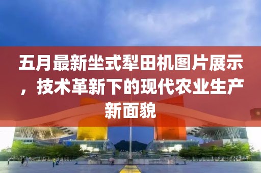 五月最新坐式犁田機(jī)圖片展示，技術(shù)革新下的現(xiàn)代農(nóng)業(yè)生產(chǎn)新面貌