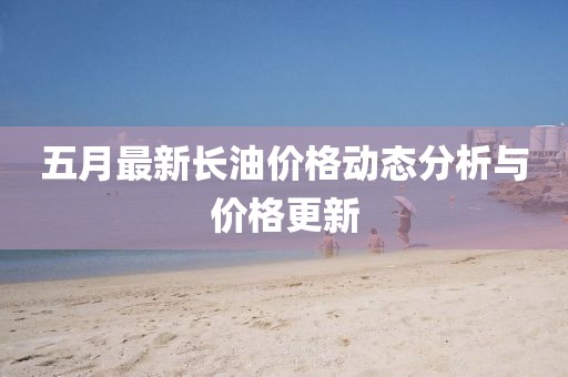 五月最新長(zhǎng)油價(jià)格動(dòng)態(tài)分析與價(jià)格更新