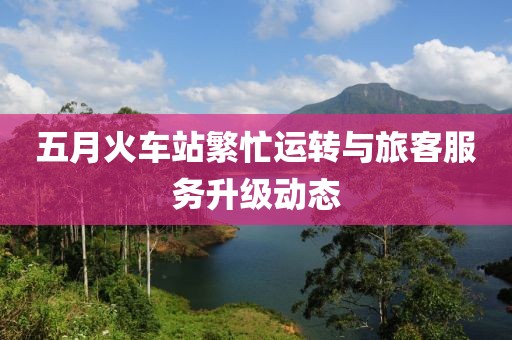 五月火車站繁忙運(yùn)轉(zhuǎn)與旅客服務(wù)升級(jí)動(dòng)態(tài)