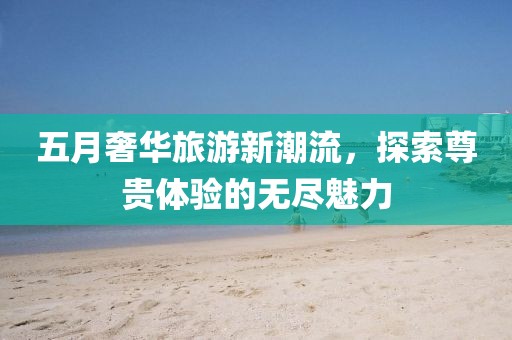 五月奢華旅游新潮流，探索尊貴體驗(yàn)的無盡魅力