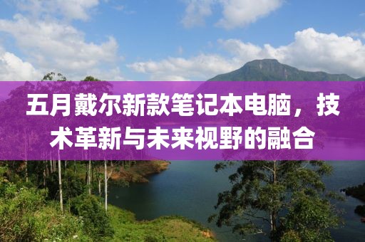 五月戴爾新款筆記本電腦，技術革新與未來視野的融合