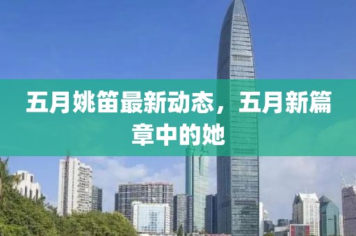 五月姚笛最新動態，五月新篇章中的她