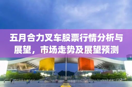 五月合力叉車股票行情分析與展望，市場走勢及展望預(yù)測