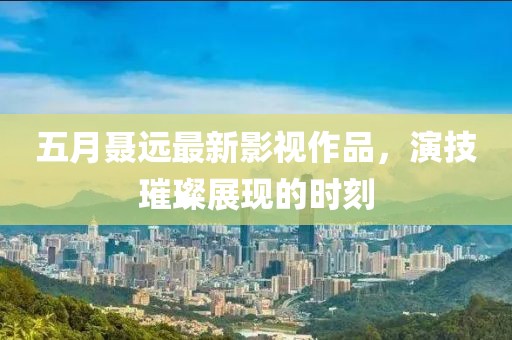 五月聶遠(yuǎn)最新影視作品，演技璀璨展現(xiàn)的時(shí)刻