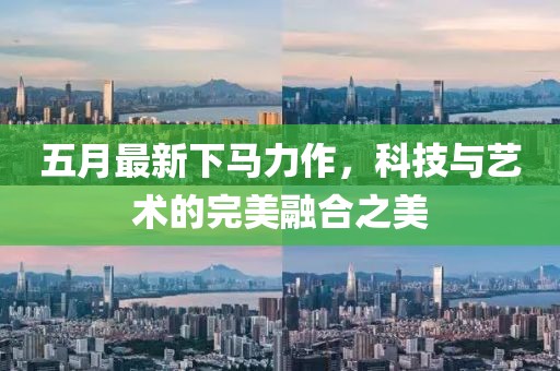 五月最新下馬力作，科技與藝術的完美融合之美