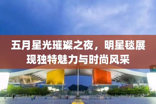 五月星光璀璨之夜，明星毯展現獨特魅力與時尚風采