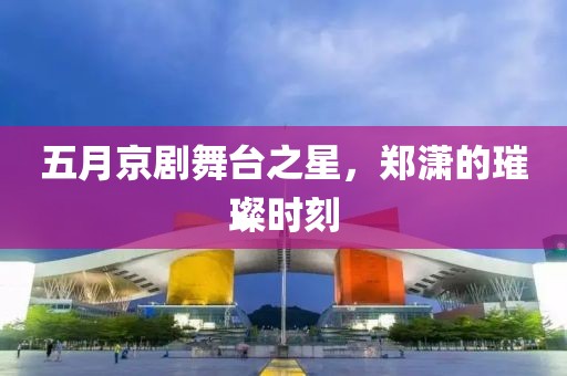 五月京劇舞臺之星，鄭瀟的璀璨時刻