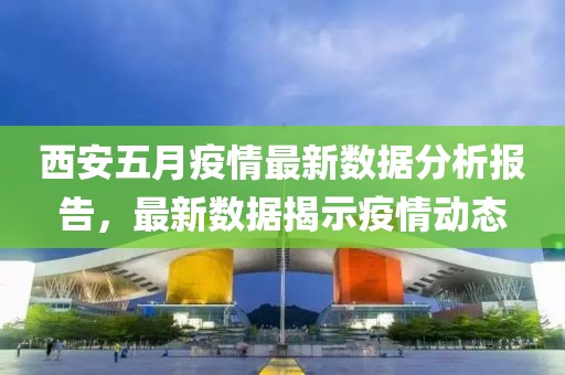 西安五月疫情最新數據分析報告，最新數據揭示疫情動態