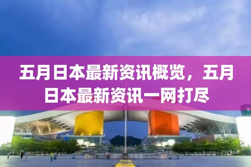 五月日本最新資訊概覽，五月日本最新資訊一網打盡