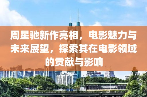 周星馳新作亮相，電影魅力與未來展望，探索其在電影領域的貢獻與影響