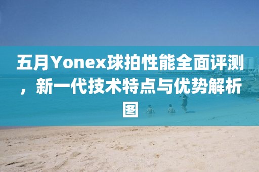 五月Yonex球拍性能全面評測，新一代技術特點與優勢解析圖
