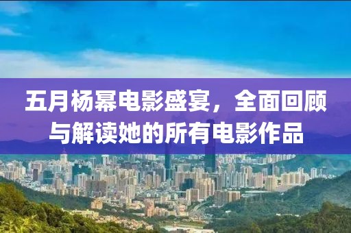 五月楊冪電影盛宴，全面回顧與解讀她的所有電影作品