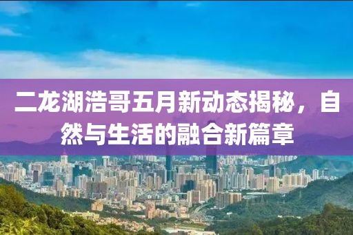 二龍湖浩哥五月新動態揭秘，自然與生活的融合新篇章