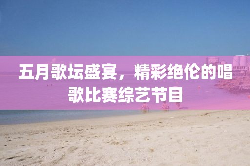 五月歌壇盛宴，精彩絕倫的唱歌比賽綜藝節目