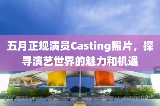 五月正規演員Casting照片，探尋演藝世界的魅力和機遇