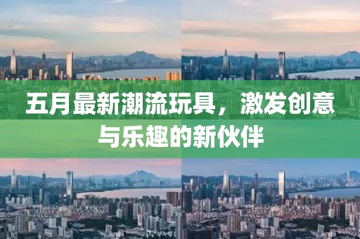 五月最新潮流玩具，激發創意與樂趣的新伙伴