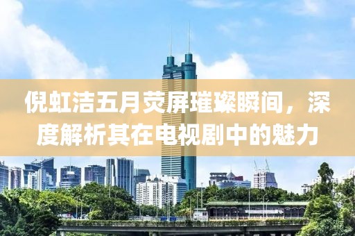 倪虹潔五月熒屏璀璨瞬間，深度解析其在電視劇中的魅力