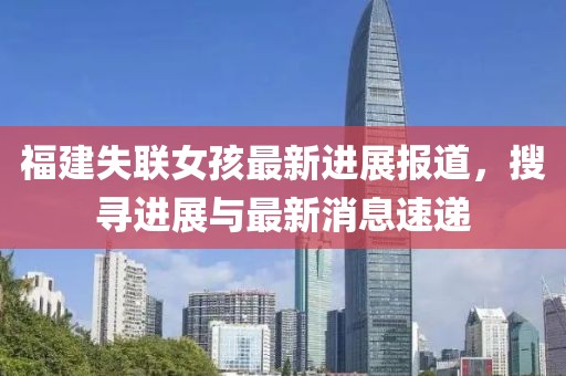 福建失聯女孩最新進展報道，搜尋進展與最新消息速遞