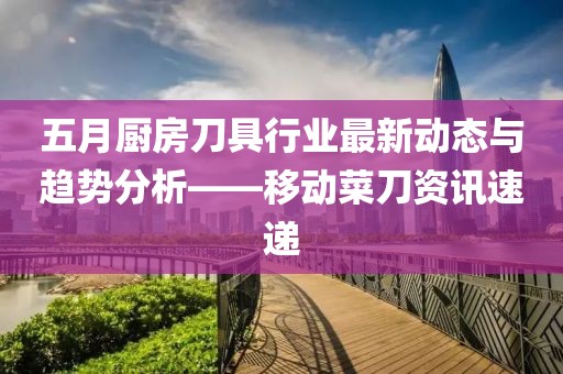 五月廚房刀具行業最新動態與趨勢分析——移動菜刀資訊速遞