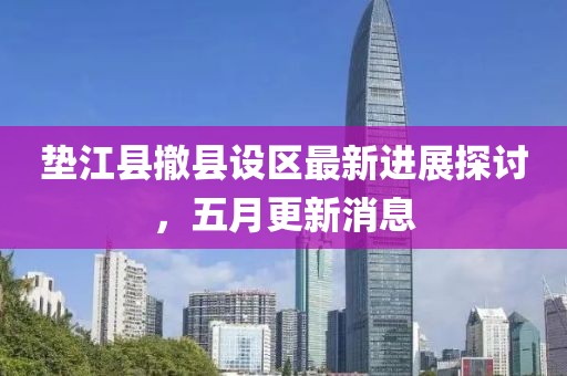 墊江縣撤縣設區最新進展探討，五月更新消息