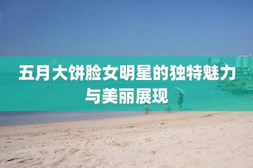 五月大餅?zāi)樑餍堑莫毺伧攘εc美麗展現(xiàn)