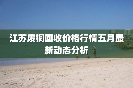 江蘇廢銅回收價(jià)格行情五月最新動態(tài)分析