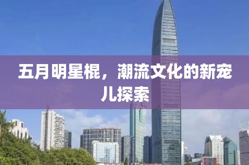 五月明星棍，潮流文化的新寵兒探索