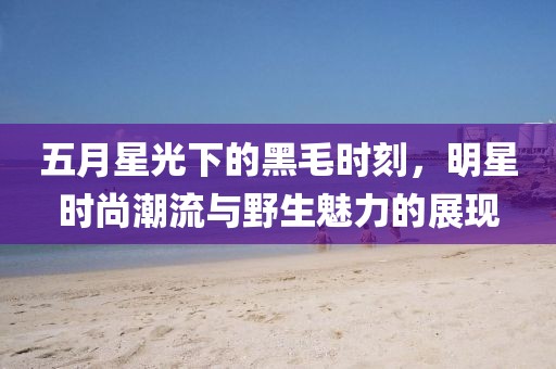 五月星光下的黑毛時刻，明星時尚潮流與野生魅力的展現