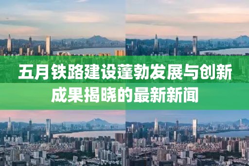 五月鐵路建設蓬勃發展與創新成果揭曉的最新新聞